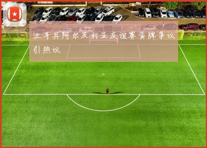 土耳其阿尔及利亚友谊赛黄牌争议引热议
