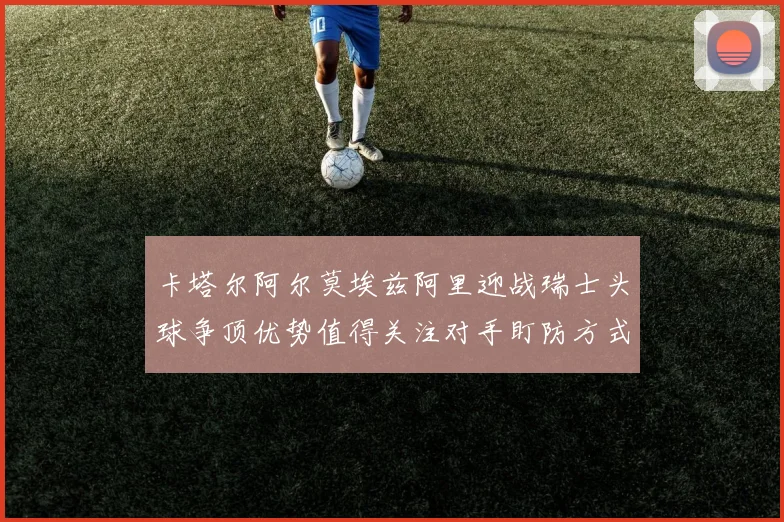 卡塔尔阿尔莫埃兹阿里迎战瑞士头球争顶优势值得关注对手盯防方式