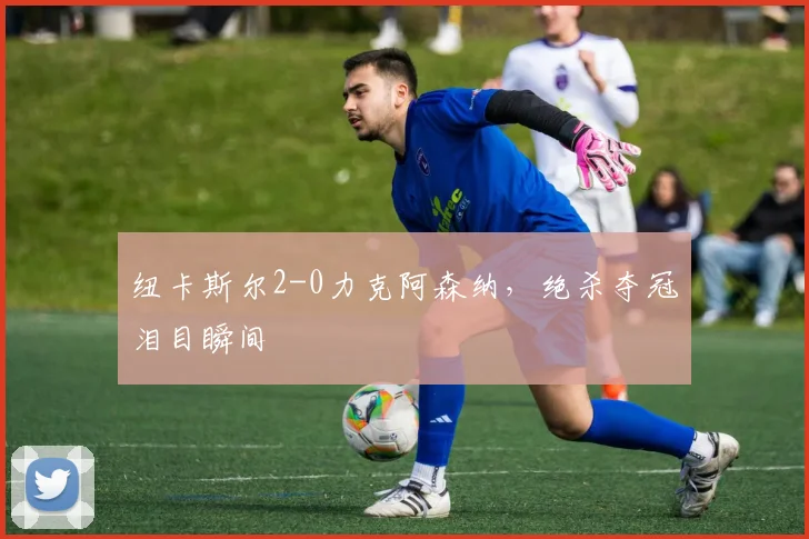 纽卡斯尔2-0力克阿森纳，绝杀夺冠泪目瞬间
