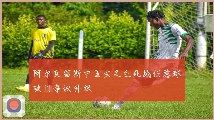 阿尔瓦雷斯中国女足生死战任意球破门争议升级