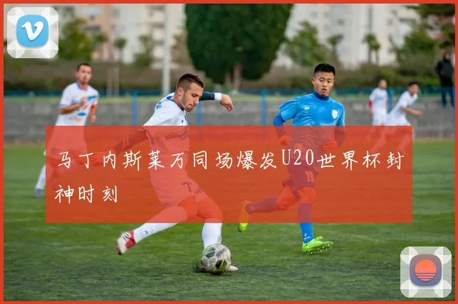马丁内斯莱万同场爆发U20世界杯封神时刻