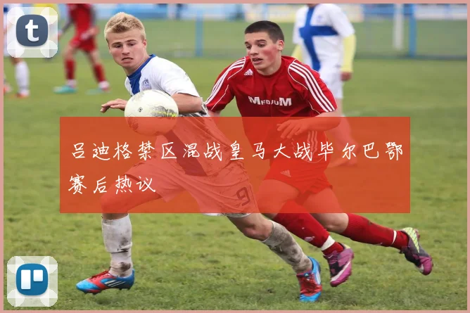 吕迪格禁区混战皇马大战毕尔巴鄂赛后热议