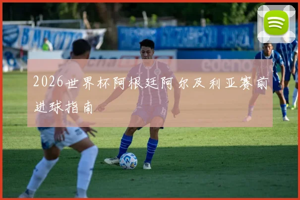 2026世界杯阿根廷阿尔及利亚赛前进球指南
