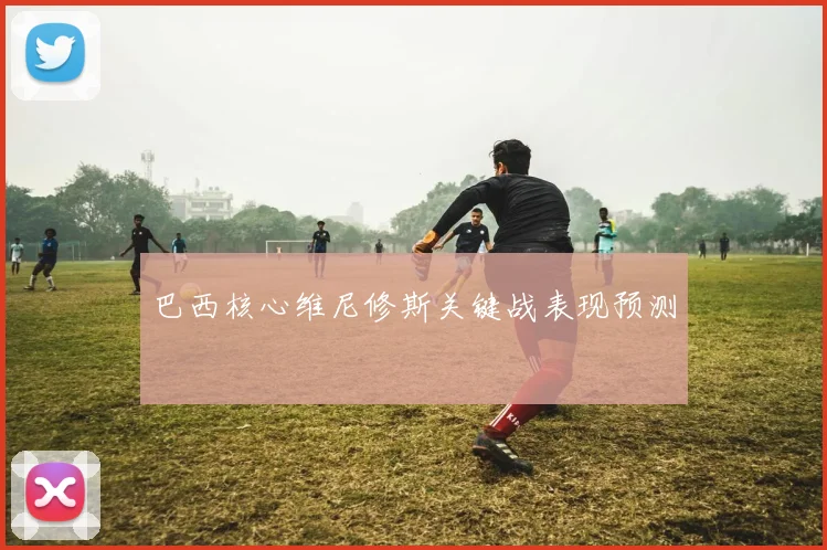 巴西核心维尼修斯关键战表现预测