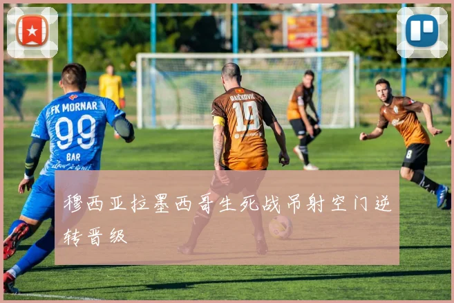 穆西亚拉墨西哥生死战吊射空门逆转晋级