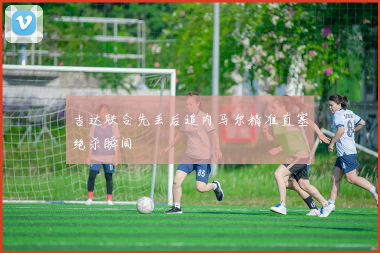 吉达联合先丢后追内马尔精准直塞绝杀瞬间