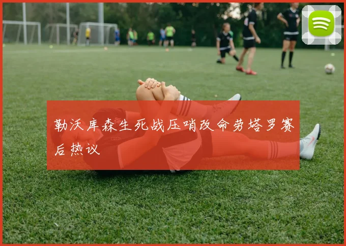勒沃库森生死战压哨改命劳塔罗赛后热议