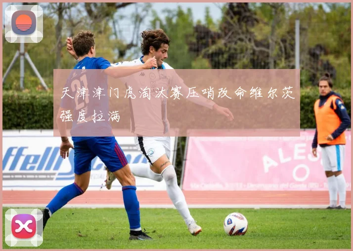 天津津门虎淘汰赛压哨改命维尔茨强度拉满