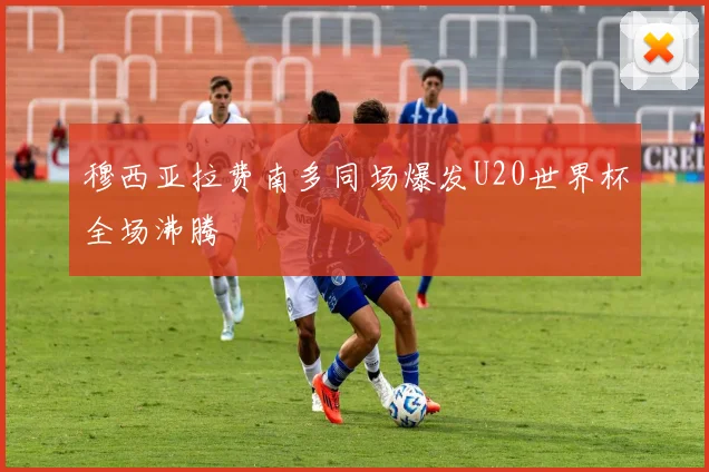 穆西亚拉费南多同场爆发U20世界杯全场沸腾