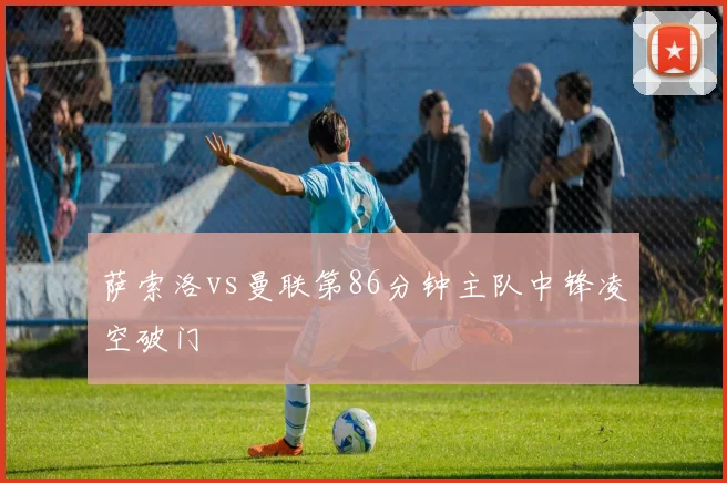 萨索洛vs曼联第86分钟主队中锋凌空破门