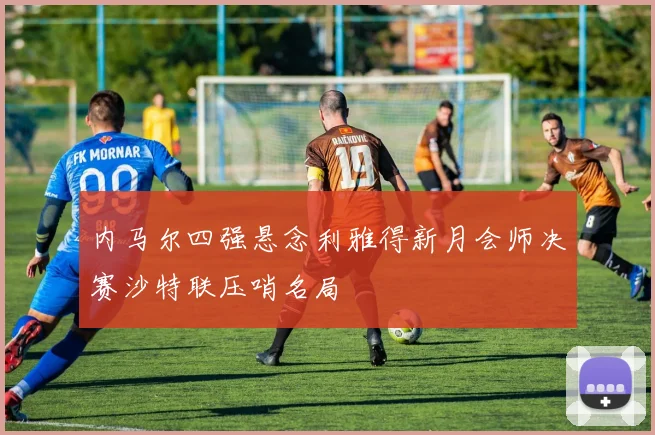 内马尔四强悬念利雅得新月会师决赛沙特联压哨名局