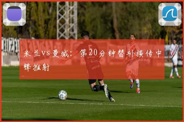 米兰vs曼城:第20分钟替补横传中锋推射