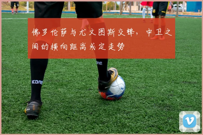 佛罗伦萨与尤文图斯交锋,中卫之间的横向距离或定走势