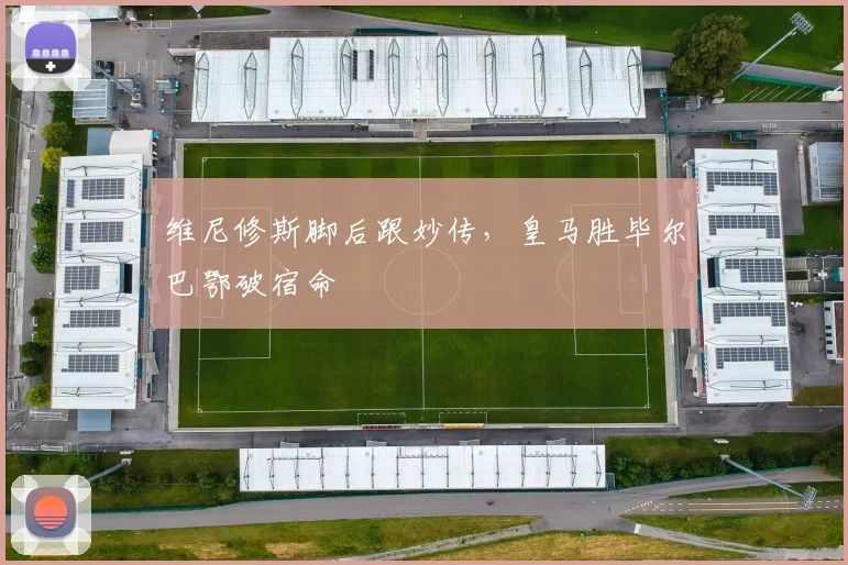 维尼修斯脚后跟妙传，皇马胜毕尔巴鄂破宿命