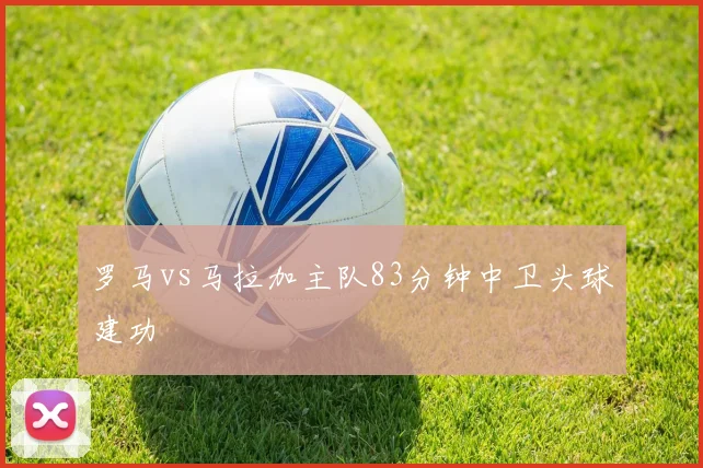 罗马vs马拉加主队83分钟中卫头球建功
